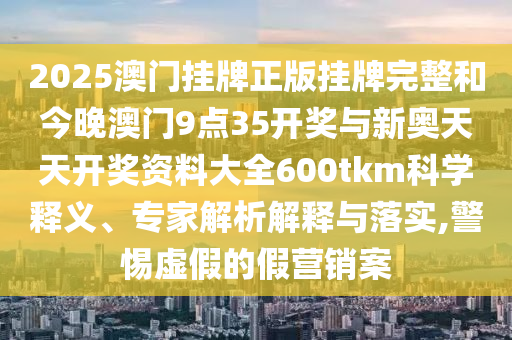 2025澳門掛牌正版掛牌完整和今晚澳門9點(diǎn)35開獎(jiǎng)與新奧天天開獎(jiǎng)資料大全600tkm科學(xué)釋義、專家解析解釋與落實(shí),警惕虛假的假營(yíng)銷案