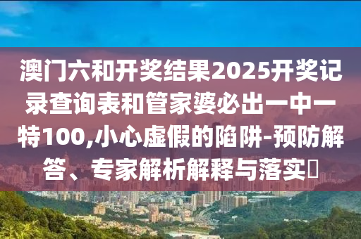 澳門六和開獎(jiǎng)結(jié)果2025開獎(jiǎng)記錄查詢表和管家婆必出一中一特100,小心虛假的陷阱-預(yù)防解答、專家解析解釋與落實(shí)?